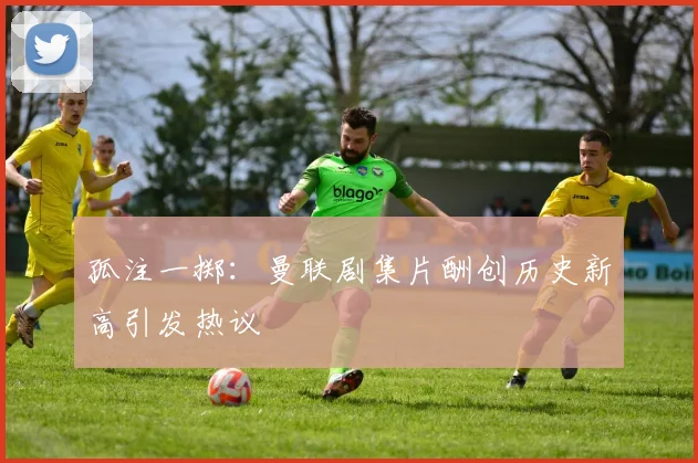 孤注一掷：曼联剧集片酬创历史新高引发热议