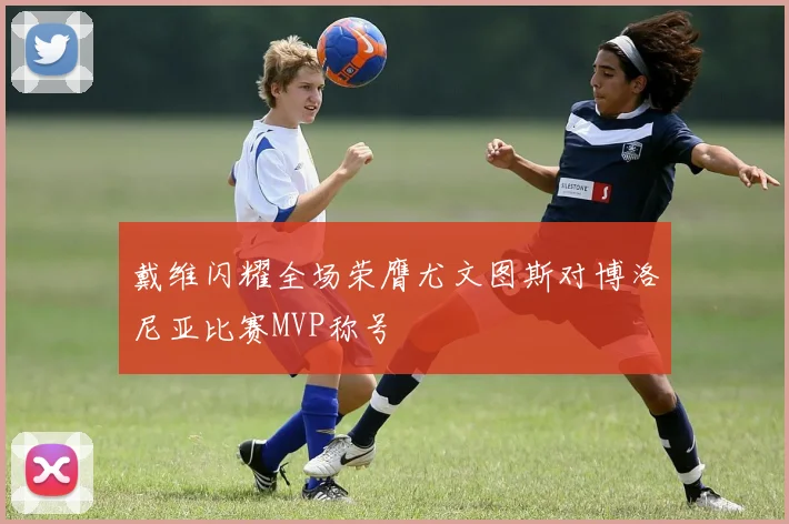 戴维闪耀全场荣膺尤文图斯对博洛尼亚比赛MVP称号