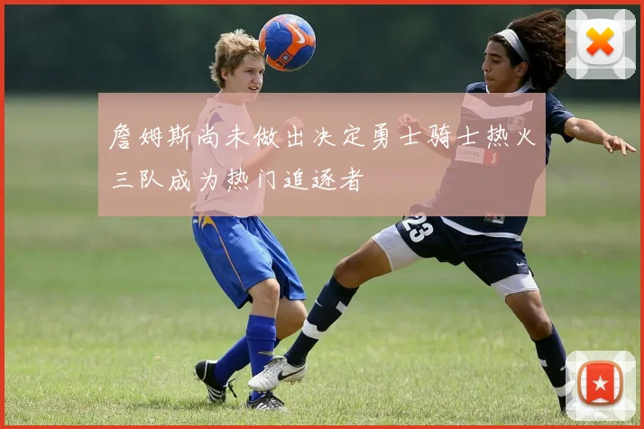 詹姆斯尚未做出决定勇士骑士热火三队成为热门追逐者