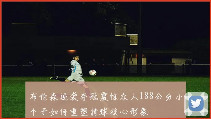 布伦森逆袭夺冠震惊众人188公分小个子如何重塑持球核心形象