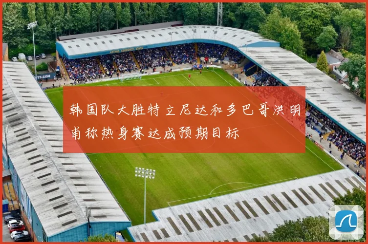 韩国队大胜特立尼达和多巴哥洪明甫称热身赛达成预期目标