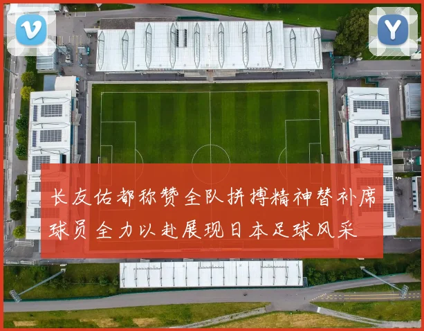 长友佑都称赞全队拼搏精神替补席球员全力以赴展现日本足球风采