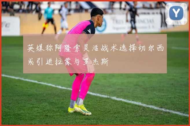 英媒称阿隆索灵活战术选择切尔西或引进拉蒙与罗杰斯