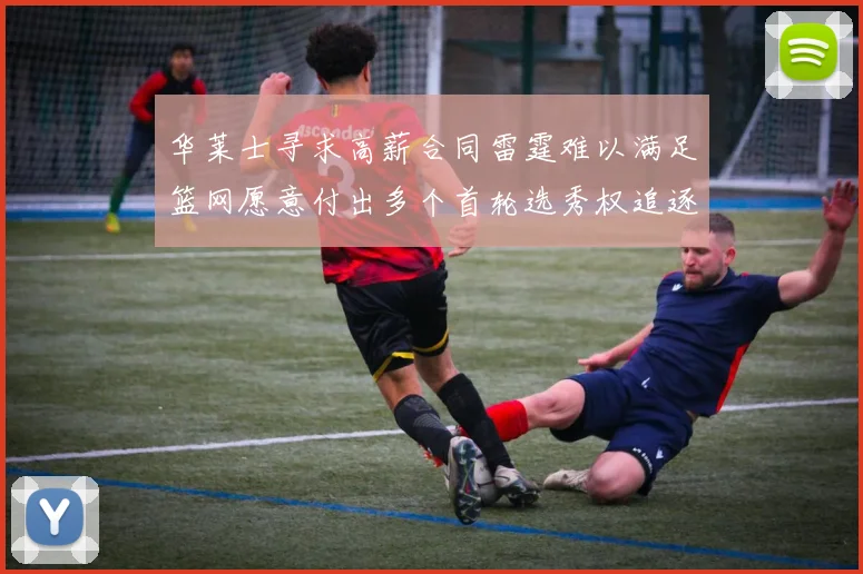 华莱士寻求高薪合同雷霆难以满足篮网愿意付出多个首轮选秀权追逐