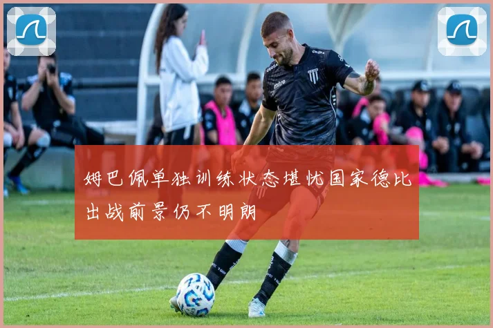 姆巴佩单独训练状态堪忧国家德比出战前景仍不明朗