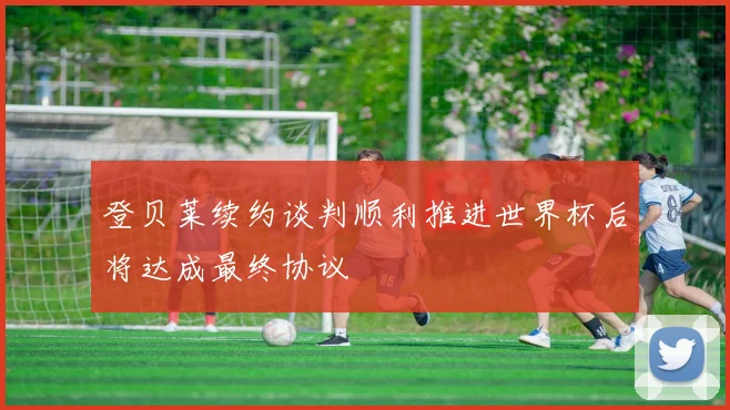 登贝莱续约谈判顺利推进世界杯后将达成最终协议
