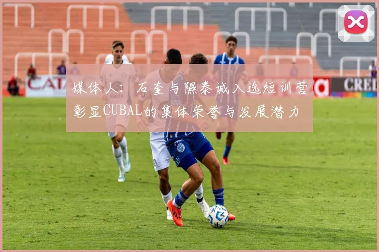 媒体人：石奎与隰泰诚入选短训营彰显CUBAL的集体荣誉与发展潜力