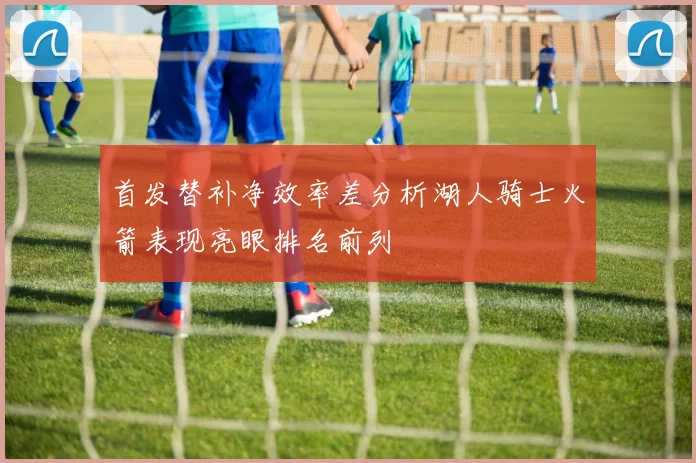 首发替补净效率差分析湖人骑士火箭表现亮眼排名前列