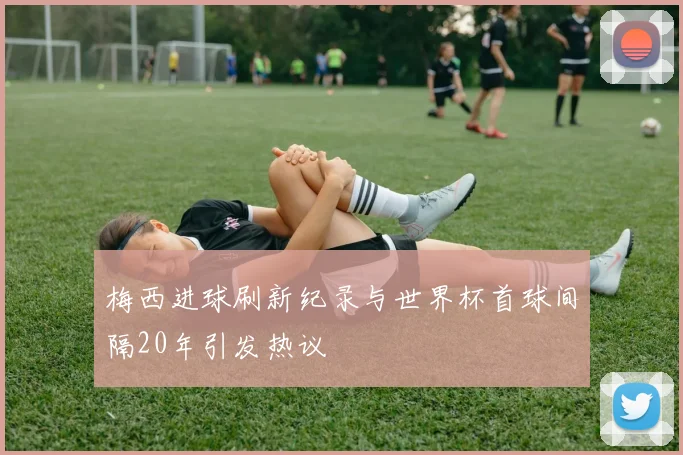 梅西进球刷新纪录与世界杯首球间隔20年引发热议