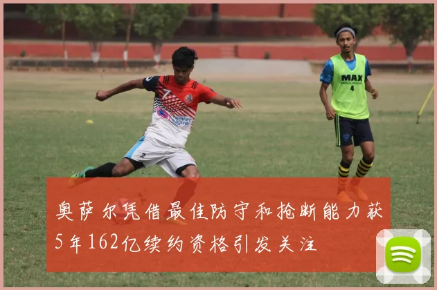 奥萨尔凭借最佳防守和抢断能力获5年162亿续约资格引发关注