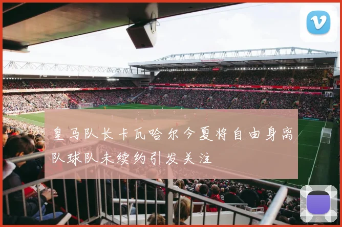 皇马队长卡瓦哈尔今夏将自由身离队球队未续约引发关注