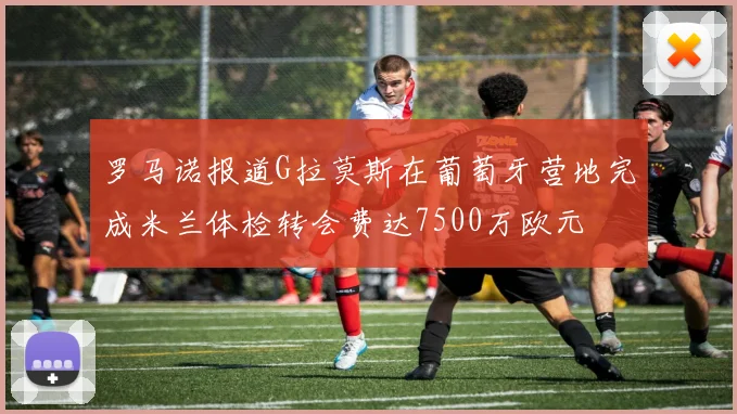 罗马诺报道G拉莫斯在葡萄牙营地完成米兰体检转会费达7500万欧元