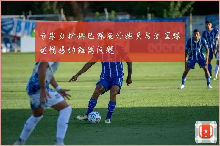 专家分析姆巴佩场外抱负与法国球迷情感的距离问题