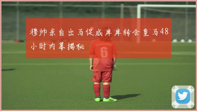 穆帅亲自出马促成库库转会皇马48小时内幕揭秘