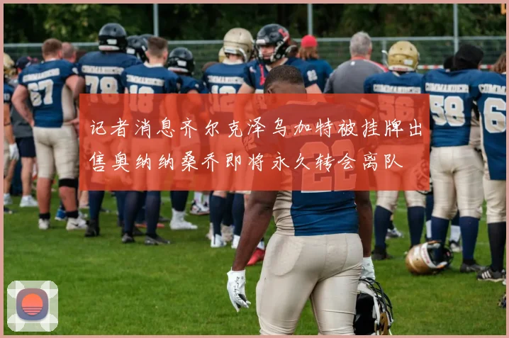 记者消息齐尔克泽乌加特被挂牌出售奥纳纳桑乔即将永久转会离队