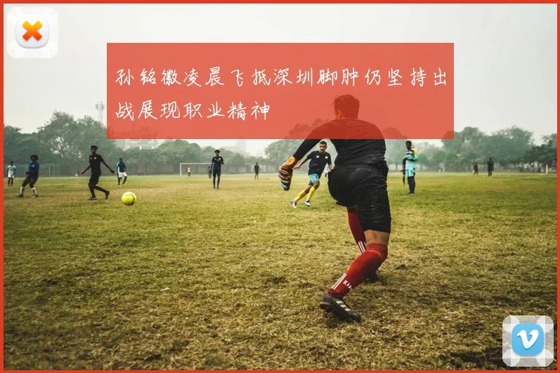 孙铭徽凌晨飞抵深圳脚肿仍坚持出战展现职业精神