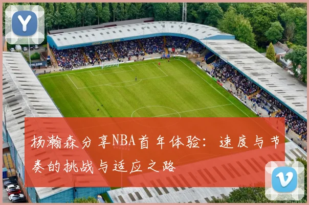杨瀚森分享NBA首年体验：速度与节奏的挑战与适应之路
