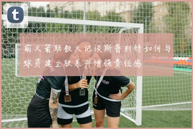 前火箭助教火记谈斯普利特如何与球员建立联系并增强责任感