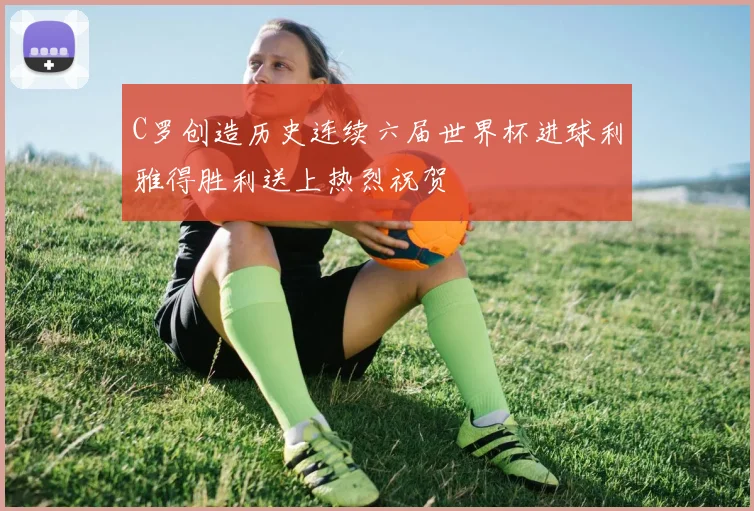 C罗创造历史连续六届世界杯进球利雅得胜利送上热烈祝贺